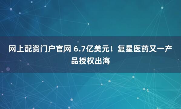 网上配资门户官网 6.7亿美元！复星医药又一产品授权出海
