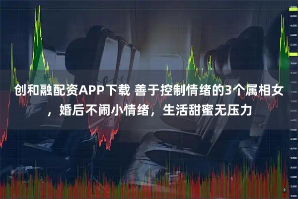 创和融配资APP下载 善于控制情绪的3个属相女，婚后不闹小情绪，生活甜蜜无压力