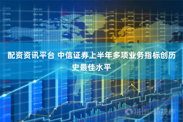 配资资讯平台 中信证券上半年多项业务指标创历史最佳水平