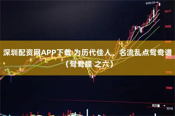 深圳配资网APP下载 为历代佳人、名流乱点鸳鸯谱（鸳鸯牒 之六）