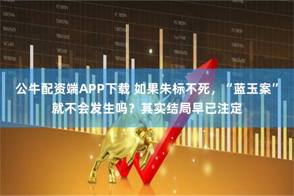 公牛配资端APP下载 如果朱标不死，“蓝玉案”就不会发生吗？其实结局早已注定