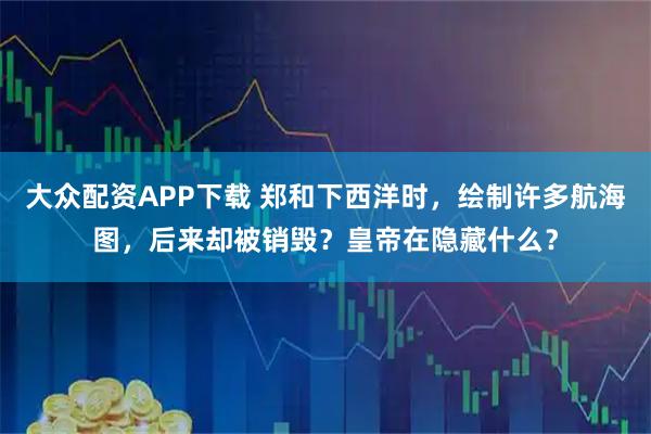 大众配资APP下载 郑和下西洋时，绘制许多航海图，后来却被销毁？皇帝在隐藏什么？