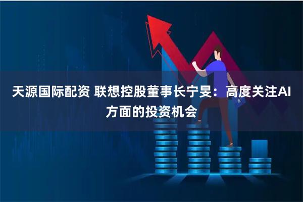 天源国际配资 联想控股董事长宁旻：高度关注AI方面的投资机会