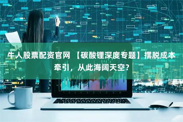 牛人股票配资官网 【碳酸锂深度专题】摆脱成本牵引，从此海阔天空？