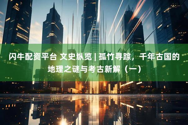 闪牛配资平台 文史纵览 | 孤竹寻踪，千年古国的地理之谜与考古新解（一）